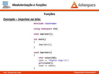 Modularização e Funções
Exemplo – Imprime na tela:
Funções
#include <iostream>
using namespace std;
void imprimir();
int main()
{
imprimir();
}
void imprimir()
{
char valor[10];
cout << "Digite algo:n";
gets(valor);
cout << valor;
}
Prof. Thomás da Costa Programação Estruturada II
 