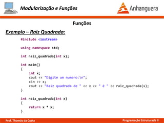 Modularização e Funções
Exemplo – Quadrado:
Funções
#include <iostream>
using namespace std;
int quadrado(int x);
int main()
{
int x;
cout << "Digite um numero:n";
cin >> x;
cout << "Quadrado de " << x << " é " << quadrado(x);
}
int quadrado(int x)
{
return x * x;
}
Prof. Thomás da Costa Programação Estruturada II
 