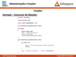 Modularização e Funções
Exemplo – Conversor de Moedas:
Funções
#include <iostream>
using namespace std;
const double VALOR_DOLAR = 2.7;
void converte_real_dolar(double real);
int main()
{
double valor_real;
cout << "Valor em reais:";
cin >> valor_real;
converte_real_dolar(valor_real);
}
void converte_real_dolar(double real)
{
if (real < 0)
{
cout << "O valor não pode ser menor que zero";
return;
}
cout << "Valor convertido: " << real * VALOR_DOLAR;
}
Prof. Thomás da Costa Programação Estruturada II
 
