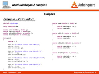 Modularização e Funções
Exemplo – Calculadora:
Funções
#include <iostream>
using namespace std;
double somar(double x, double y);
double subtrair(double x, double y);
double multiplicar(double x, double y);
double dividir(double x, double y);
int main()
{
double x, y;
cout << "Digite os valores para somar:n";
cin >> x >> y;
cout << somar(x, y);
cout << "Digite os valores para subtrair:n";
cin >> x >> y;
cout << subtrair(x, y);
cout << "Digite os valores para multiplicar:n";
cin >> x >> y;
cout << multiplicar(x, y);
cout << "Digite os valores para dividir:n";
cin >> x >> y;
cout << dividir(x, y);
}
double somar(double x, double y)
{
double resultado = x + y;
return resultado;
}
double subtrair(double x, double y)
{
double resultado = x - y;
return resultado;
}
double multiplicar(double x, double y)
{
double resultado = x * y;
return resultado;
}
double dividir(double x, double y)
{
double resultado = x / y;
return resultado;
}
Prof. Thomás da Costa Programação Estruturada II
 