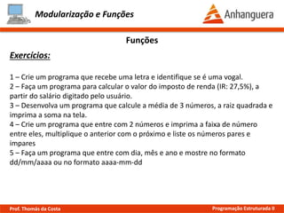Modularização e Funções
Exemplo:
Escopo de Variáveis
Prof. Thomás da Costa Programação Estruturada II
#include <iostream>
using namespace std;
int global = 0;
void escopo(int x);
int main()
{
int a = 1;
{
int b = 1;
cout << "Escopo mais interno: " << b << endl;
}
escopo(100);
cout << "Escopo local: " << a << endl;
}
void escopo(int x)
{
cout << "Escopo local: " << x << endl;
cout << "Escopo global: " << global << endl;
}
Variável global, ou seja, pode
ser acessada em qualquer
lugar do programa
Variável b pode ser acessada
somente neste trecho
Chaves definem
um escopo
 