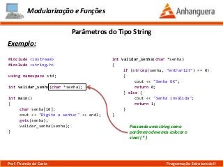 Modularização e Funções
Exemplo:
Parâmetros do Tipo String
Prof. Thomás da Costa Programação Estruturada II
#include <iostream>
#include <string.h>
using namespace std;
int validar_senha(char *senha);
int main()
{
char senha[10];
cout << "Digite a senha:" << endl;
gets(senha);
validar_senha(senha);
}
int validar_senha(char *senha)
{
if (strcmp(senha, "entrar123") == 0)
{
cout << "Senha OK";
return 0;
} else {
cout << "Senha inválida";
return 1;
}
}
Passando uma string como
parâmetro devemos colocar o
sinal ( * )
 