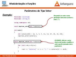 Modularização e Funções
Exemplo:
Parâmetros do Tipo Vetor
Prof. Thomás da Costa Programação Estruturada II
#include <iostream>
#include <string.h>
using namespace std;
void imprime_vetor(int *valores);
int main()
{
int valores[10] = {2, 3, 5, 7, 11, 13, 17, 19, 23, 29};
imprime_vetor(valores);
}
void imprime_vetor(int *valores)
{
for (int i=0;i<=9;i++)
{
cout << "valores[" << i << "] :" << valores[i] << endl;
}
}
Passando um vetor como
parâmetro devemos colocar o
sinal ( * )
CUIDADO: alterar o vetor
dentro da função, modifica o
valor que foi passado como
parâmetro
 