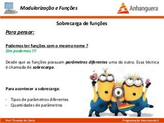Modularização e Funções
Para pensar:
Podemos ter funções com o mesmo nome ?
Sim podemos !!!
Desde que as funções possuam parâmetros diferentes uma da outra. Essa técnica
é chamada de sobrecarga.
Sobrecarga de funções
Prof. Thomás da Costa Programação Estruturada II
Para acontecer a sobrecarga:
- Tipos de parâmetros diferentes
- Quantidades de parâmetros
 