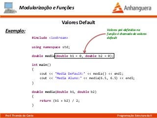 Modularização e Funções
Exemplo:
Valores Default
Prof. Thomás da Costa Programação Estruturada II
#include <iostream>
using namespace std;
double media(double b1 = 0, double b2 = 0);
int main()
{
cout << "Media Default:" << media() << endl;
cout << "Media Aluno:" << media(6.5, 6.5) << endl;
}
double media(double b1, double b2)
{
return (b1 + b2) / 2;
}
Valores pré-definidos na
função é chamado de valores
default
 