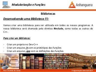 Modularização e Funções
Desenvolvendo uma Biblioteca !!!:
Vamos criar uma biblioteca para ser utilizada em todos os nossos programas. A
nossa biblioteca será chamada pela diretiva #include, como todas as outras do
C++.
Para criar um biblioteca:
- Criar um projeto no Dev-C++
- Criar um arquivo .h com os protótipos das funções
- Criar um arquivo .cpp com as definições das funções
Bibliotecas
Prof. Thomás da Costa Programação Estruturada II
 