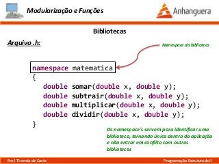 namespace matematica
{
double somar(double x, double y);
double subtrair(double x, double y);
double multiplicar(double x, double y);
double dividir(double x, double y);
}
Modularização e Funções
Arquivo .h:
Bibliotecas
Prof. Thomás da Costa Programação Estruturada II
Namespace da biblioteca
Os namespace´s servem para identificar uma
biblioteca, tornando única dentro da aplicação
e não entrar em conflito com outras
bibliotecas
 