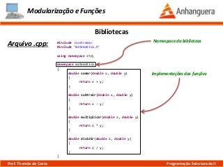 #include <iostream>
#include "matematica.h"
using namespace std;
namespace matematica
{
double somar(double x, double y)
{
return x + y;
}
double subtrair(double x, double y)
{
return x - y;
}
double multiplicar(double x, double y)
{
return x * y;
}
double dividir(double x, double y)
{
return x / y;
}
}
Modularização e Funções
Arquivo .cpp:
Bibliotecas
Prof. Thomás da Costa Programação Estruturada II
Implementações das funções
Namespace da biblioteca
 