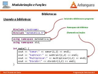#include <iostream>
#include "matematica.h"
using namespace matematica;
using namespace std;
int main() {
cout << "Somar:" << somar(2,2) << endl;
cout << "Subtrair:" << subtrair(2,2) << endl;
cout << "Multiplicar:" << multiplicar(2,2) << endl;
cout << "Dividir:" << dividir(2,2) << endl;
}
Modularização e Funções
Usando a biblioteca:
Bibliotecas
Prof. Thomás da Costa Programação Estruturada II
Chamando as funções
Namespace da biblioteca
Incluindo a biblioteca no programa
 