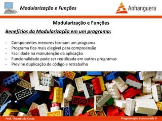 Modularização e Funções
Benefícios da Modularização em um programa:
- Componentes menores formam um programa
- Programa fica mais legível para compreensão
- Facilidade na manutenção da aplicação
- Funcionalidade pode ser reutilizada em outros programas
- Previne duplicação de código e retrabalho
Modularização e Funções
Prof. Thomás da Costa Programação Estruturada II
 