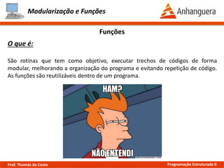 Modularização e Funções
O que é:
São rotinas que tem como objetivo, executar trechos de códigos de forma
modular, melhorando a organização do programa e evitando repetição de código.
As funções são reutilizáveis dentro de um programa.
Funções
Prof. Thomás da Costa Programação Estruturada II
 