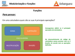 CALCULADORA
Modularização e Funções
Funções
Para pensar:
Em uma calculadora quais são as suas 4 principais operações?
SOMA
MULTIPLICAÇÃO DIVISÃO
SUBTRAÇÃO
Conseguimos definir as 4 principais
operações da calculadora.
No desenvolvimento do código da
calculadora vamos precisar criar as 4
funções de acordo com as operações
definidas.
 