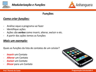 Modularização e Funções
Funções
Como criar funções:
- Análise quais tarefas o programa vai executar
- Identifique ações
- Ações são verbos como inserir, alterar, excluir e etc.
- A partir das ações temos as funções
Mais um exemplo:
Quais as funções da lista de contatos de um celular?
- Inserir um Contato
- Alterar um Contato
- Excluir um Contato
- Discar para um Contato
Prof. Thomás da Costa Programação Estruturada II
 