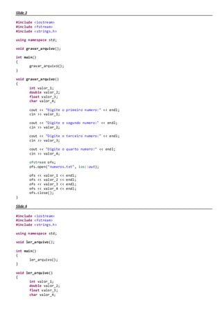 CÓDIGO FONTE DA AULA 04 – ARQUIVOS – 2015.1
Slide 13
#include <iostream>
#include <fstream>
#include <strings.h>
using namespace std;
void gravar_arquivo();
int main()
{
gravar_arquivo();
}
void gravar_arquivo()
{
string valor;
valor = "Ola Mundo";
ofstream ofs;
ofs.open("ola_mundo.txt", ios::out);
ofs << valor;
ofs.close();
}
Slide 14
#include <iostream>
#include <fstream>
#include <strings.h>
using namespace std;
void ler_arquivo();
int main()
{
ler_arquivo();
}
void ler_arquivo()
{
string valor;
ifstream ifs;
ifs.open("ola_mundo.txt", ios::in);
if (!ifs.is_open())
{
cout << "Não foi possivel abrir o arquivo" << endl;
return;
}
getline(ifs, valor);
cout << "Conteúdo do Arquivo:" << valor << endl;
ifs.close();
}
 
