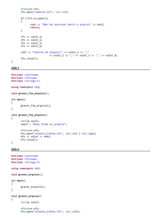 Slide 17
#include <iostream>
#include <fstream>
#include <strings.h>
using namespace std;
void gravar_arquivo();
int main()
{
gravar_arquivo();
}
void gravar_arquivo()
{
int valor_1;
double valor_2;
float valor_3;
char valor_4;
cout << "Digite o primeiro numero:" << endl;
cin >> valor_1;
cout << "Digite o segundo numero:" << endl;
cin >> valor_2;
cout << "Digite o terceiro numero:" << endl;
cin >> valor_3;
cout << "Digite o quarto numero:" << endl;
cin >> valor_4;
ofstream ofs;
ofs.open("numeros.txt", ios::out);
ofs << valor_1 << endl;
ofs << valor_2 << endl;
ofs << valor_3 << endl;
ofs << valor_4 << endl;
ofs.close();
}
Slide 18
#include <iostream>
#include <fstream>
#include <strings.h>
using namespace std;
void ler_arquivo();
int main()
{
ler_arquivo();
}
void ler_arquivo()
{
int valor_1;
double valor_2;
float valor_3;
char valor_4;
 