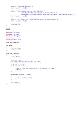 ifstream ifs;
ifs.open("numeros.txt", ios::in);
if (!ifs.is_open())
{
cout << "Não foi possivel abrir o arquivo" << endl;
return;
}
ifs >> valor_1;
ifs >> valor_2;
ifs >> valor_3;
ifs >> valor_4;
cout << "Valores do arquivo:" << valor_1 << ","
<< valor_2 << "," << valor_3 << "," << valor_4;
ifs.close();
}
Slide 20
#include <iostream>
#include <fstream>
#include <strings.h>
using namespace std;
void gravar_fim_arquivo();
int main()
{
gravar_fim_arquivo();
}
void gravar_fim_arquivo()
{
string valor;
valor = "Nova linha no arquivo";
ofstream ofs;
ofs.open("arquivo_linhas.txt", ios::out | ios::app);
ofs << valor << endl;
ofs.close();
}
Slide 22
#include <iostream>
#include <fstream>
#include <strings.h>
using namespace std;
void gravar_arquivo();
int main()
{
gravar_arquivo();
}
void gravar_arquivo()
{
string valor;
ofstream ofs;
ofs.open("arquivo_linhas.txt", ios::out);
 