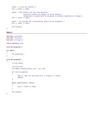 valor = "O que são funções:";
ofs << valor << endl;
valor = "São rotinas que tem como objetivo, "
"executar trechos de códigos de forma modular, "
"melhorando a organização do programa e evitando repetição de código.";
ofs << valor << endl;
valor = "As funções são reutilizáveis dentro de um programa.";
ofs << valor << endl;
ofs.close();
}
Slide 23
#include <iostream>
#include <fstream>
#include <strings.h>
using namespace std;
void ler_arquivo();
int main()
{
ler_arquivo();
}
void ler_arquivo()
{
string linha;
ifstream ifs;
ifs.open("arquivo_linhas.txt", ios::in);
if (!ifs.is_open())
{
cout << "Não foi possivel abrir o arquivo" << endl;
return;
}
while (getline(ifs, linha))
{
cout << linha << endl;
}
ifs.close();
}
 