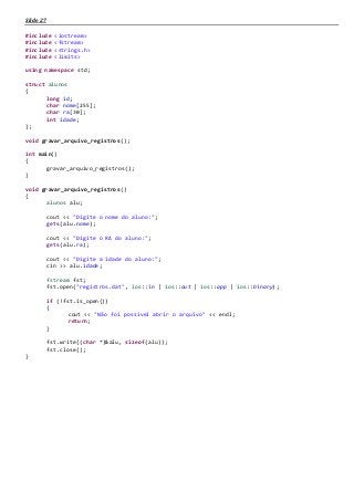 Slide 27
#include <iostream>
#include <fstream>
#include <strings.h>
#include <limits>
using namespace std;
struct alunos
{
long id;
char nome[255];
char ra[30];
int idade;
};
void gravar_arquivo_registros();
int main()
{
gravar_arquivo_registros();
}
void gravar_arquivo_registros()
{
alunos alu;
cout << "Digite o nome do aluno:";
gets(alu.nome);
cout << "Digite o RA do aluno:";
gets(alu.ra);
cout << "Digite a idade do aluno:";
cin >> alu.idade;
fstream fst;
fst.open("registros.dat", ios::in | ios::out | ios::app | ios::binary);
if (!fst.is_open())
{
cout << "Não foi possivel abrir o arquivo" << endl;
return;
}
fst.write((char *)&alu, sizeof(alu));
fst.close();
}
 