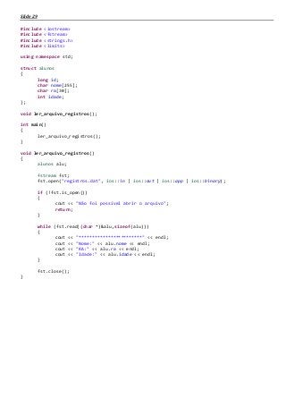Slide 29
#include <iostream>
#include <fstream>
#include <strings.h>
#include <limits>
using namespace std;
struct alunos
{
long id;
char nome[255];
char ra[30];
int idade;
};
void ler_arquivo_registros();
int main()
{
ler_arquivo_registros();
}
void ler_arquivo_registros()
{
alunos alu;
fstream fst;
fst.open("registros.dat", ios::in | ios::out | ios::app | ios::binary);
if (!fst.is_open())
{
cout << "Não foi possivel abrir o arquivo";
return;
}
while (fst.read((char *)&alu,sizeof(alu)))
{
cout << "************************" << endl;
cout << "Nome:" << alu.nome << endl;
cout << "RA:" << alu.ra << endl;
cout << "Idade:" << alu.idade << endl;
}
fst.close();
}
 