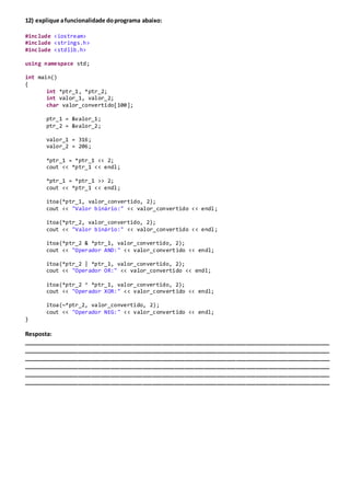 12) explique afuncionalidade doprograma abaixo:
#include <iostream>
#include <strings.h>
#include <stdlib.h>
using namespace std;
int main()
{
int *ptr_1, *ptr_2;
int valor_1, valor_2;
char valor_convertido[100];
ptr_1 = &valor_1;
ptr_2 = &valor_2;
valor_1 = 316;
valor_2 = 206;
*ptr_1 = *ptr_1 << 2;
cout << *ptr_1 << endl;
*ptr_1 = *ptr_1 >> 2;
cout << *ptr_1 << endl;
itoa(*ptr_1, valor_convertido, 2);
cout << "Valor binário:" << valor_convertido << endl;
itoa(*ptr_2, valor_convertido, 2);
cout << "Valor binário:" << valor_convertido << endl;
itoa(*ptr_2 & *ptr_1, valor_convertido, 2);
cout << "Operador AND:" << valor_convertido << endl;
itoa(*ptr_2 | *ptr_1, valor_convertido, 2);
cout << "Operador OR:" << valor_convertido << endl;
itoa(*ptr_2 ^ *ptr_1, valor_convertido, 2);
cout << "Operador XOR:" << valor_convertido << endl;
itoa(~*ptr_2, valor_convertido, 2);
cout << "Operador NEG:" << valor_convertido << endl;
}
Resposta:
_______________________________________________________________________________________________
_______________________________________________________________________________________________
_______________________________________________________________________________________________
_______________________________________________________________________________________________
_______________________________________________________________________________________________
_______________________________________________________________________________________________
 