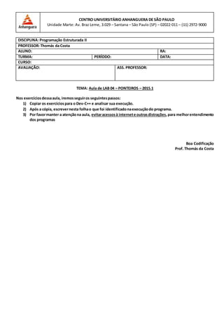 TEMA: Aula de LAB 04 – PONTEIROS – 2015.1
Nos exercíciosdessaaula, iremosseguiros seguintespassos:
1) Copiar os exercíciospara o Dev-C++ e analisar sua execução.
2) Após a cópia, escrevernesta folhao que foi identificadonaexecuçãodo programa.
3) Por favormanter a atençãona aula, evitaracessosà internete outrasdistrações,para melhorentendimento
dos programas
Boa Codificação
Prof. Thomás da Costa
CENTRO UNIVERSITÁRIO ANHANGUERA DE SÃO PAULO
Unidade Marte: Av. Braz Leme, 3.029 – Santana – São Paulo (SP) – 02022-011 – (11) 2972-9000
DISCIPLINA: Programação Estruturada II
PROFESSOR: Thomás da Costa
ALUNO: RA:
TURMA: PERÍODO: DATA:
CURSO:
AVALIAÇÃO: ASS. PROFESSOR:
 