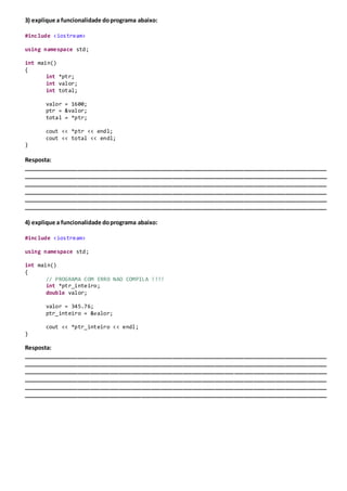 3) explique a funcionalidade doprograma abaixo:
#include <iostream>
using namespace std;
int main()
{
int *ptr;
int valor;
int total;
valor = 1600;
ptr = &valor;
total = *ptr;
cout << *ptr << endl;
cout << total << endl;
}
Resposta:
_______________________________________________________________________________________________
_______________________________________________________________________________________________
_______________________________________________________________________________________________
_______________________________________________________________________________________________
_______________________________________________________________________________________________
_______________________________________________________________________________________________
4) explique a funcionalidade doprograma abaixo:
#include <iostream>
using namespace std;
int main()
{
// PROGRAMA COM ERRO NAO COMPILA !!!!
int *ptr_inteiro;
double valor;
valor = 345.76;
ptr_inteiro = &valor;
cout << *ptr_inteiro << endl;
}
Resposta:
_______________________________________________________________________________________________
_______________________________________________________________________________________________
_______________________________________________________________________________________________
_______________________________________________________________________________________________
_______________________________________________________________________________________________
_______________________________________________________________________________________________
 