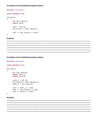 5) explique a funcionalidade doprograma abaixo:
#include <iostream>
using namespace std;
int main()
{
int *ptr_inteiro;
double valor;
valor = 345.76;
ptr_inteiro = (int *)&valor;
cout << *ptr_inteiro << endl;
}
Resposta:
_______________________________________________________________________________________________
_______________________________________________________________________________________________
_______________________________________________________________________________________________
_______________________________________________________________________________________________
_______________________________________________________________________________________________
_______________________________________________________________________________________________
6) explique a funcionalidade doprograma abaixo:
#include <iostream>
using namespace std;
int main()
{
int *ptr_inteiro;
double valor_1;
double valor_2;
valor_1 = 345.76;
ptr_inteiro = (int *)&valor_1;
valor_2 = *ptr_inteiro;
cout << valor_1 << endl;
cout << *ptr_inteiro << endl;
cout << valor_2 << endl;
}
Resposta:
_______________________________________________________________________________________________
_______________________________________________________________________________________________
_______________________________________________________________________________________________
_______________________________________________________________________________________________
_______________________________________________________________________________________________
_______________________________________________________________________________________________
 