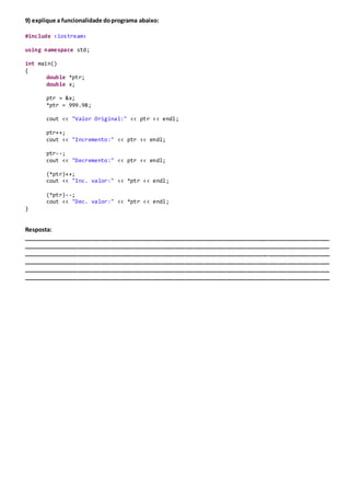 9) explique a funcionalidade doprograma abaixo:
#include <iostream>
using namespace std;
int main()
{
double *ptr;
double x;
ptr = &x;
*ptr = 999.98;
cout << "Valor Original:" << ptr << endl;
ptr++;
cout << "Incremento:" << ptr << endl;
ptr--;
cout << "Decremento:" << ptr << endl;
(*ptr)++;
cout << "Inc. valor:" << *ptr << endl;
(*ptr)--;
cout << "Dec. valor:" << *ptr << endl;
}
Resposta:
_______________________________________________________________________________________________
_______________________________________________________________________________________________
_______________________________________________________________________________________________
_______________________________________________________________________________________________
_______________________________________________________________________________________________
_______________________________________________________________________________________________
 