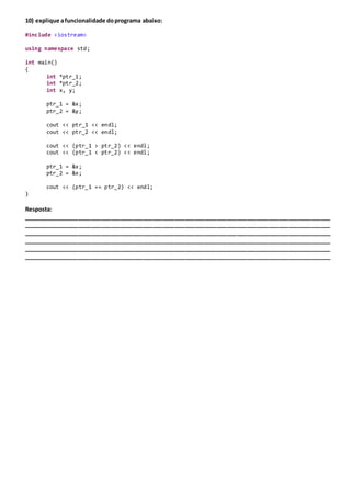 10) explique afuncionalidade doprograma abaixo:
#include <iostream>
using namespace std;
int main()
{
int *ptr_1;
int *ptr_2;
int x, y;
ptr_1 = &x;
ptr_2 = &y;
cout << ptr_1 << endl;
cout << ptr_2 << endl;
cout << (ptr_1 > ptr_2) << endl;
cout << (ptr_1 < ptr_2) << endl;
ptr_1 = &x;
ptr_2 = &x;
cout << (ptr_1 == ptr_2) << endl;
}
Resposta:
_______________________________________________________________________________________________
_______________________________________________________________________________________________
_______________________________________________________________________________________________
_______________________________________________________________________________________________
_______________________________________________________________________________________________
_______________________________________________________________________________________________
 