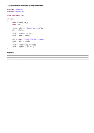 11) explique afuncionalidade doprograma abaixo:
#include <iostream>
#include <strings.h>
using namespace std;
int main()
{
char valores[100];
char *ptr;
strcpy(valores, "Isto é um teste");
ptr = valores;
cout << valores << endl;
cout << ptr << endl;
ptr = (char *)"Isto é um outro teste";
cout << ptr << endl;
cout << valores[3] << endl;
cout << *(ptr+3) << endl;
}
Resposta:
_______________________________________________________________________________________________
_______________________________________________________________________________________________
_______________________________________________________________________________________________
_______________________________________________________________________________________________
_______________________________________________________________________________________________
_______________________________________________________________________________________________
 