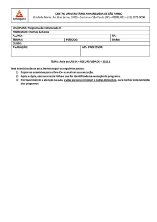 TEMA: Aula de LAB 04 – RECURSIVIDADE – 2015.1
Nos exercíciosdessaaula, iremosseguiros seguintespassos:
1) Copiar os exercíciospara o Dev-C++ e analisar sua execução.
2) Após a cópia, escrevernesta folhao que foi identificadonaexecuçãodo programa.
3) Por favormanter a atençãona aula, evitaracessosà internete outrasdistrações,para melhorentendimento
dos programas
CENTRO UNIVERSITÁRIO ANHANGUERA DE SÃO PAULO
Unidade Marte: Av. Braz Leme, 3.029 – Santana – São Paulo (SP) – 02022-011 – (11) 2972-9000
DISCIPLINA: Programação Estruturada II
PROFESSOR: Thomás da Costa
ALUNO: RA:
TURMA: PERÍODO: DATA:
CURSO:
AVALIAÇÃO: ASS. PROFESSOR:
 