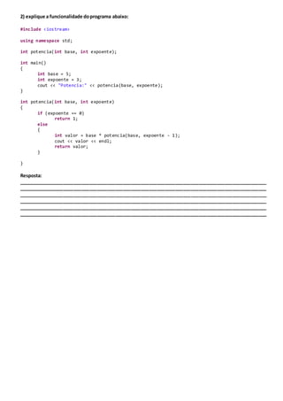 2) explique a funcionalidade doprograma abaixo:
#include <iostream>
using namespace std;
int potencia(int base, int expoente);
int main()
{
int base = 5;
int expoente = 3;
cout << "Potencia:" << potencia(base, expoente);
}
int potencia(int base, int expoente)
{
if (expoente == 0)
return 1;
else
{
int valor = base * potencia(base, expoente - 1);
cout << valor << endl;
return valor;
}
}
Resposta:
_______________________________________________________________________________________________
_______________________________________________________________________________________________
_______________________________________________________________________________________________
_______________________________________________________________________________________________
_______________________________________________________________________________________________
_______________________________________________________________________________________________
 