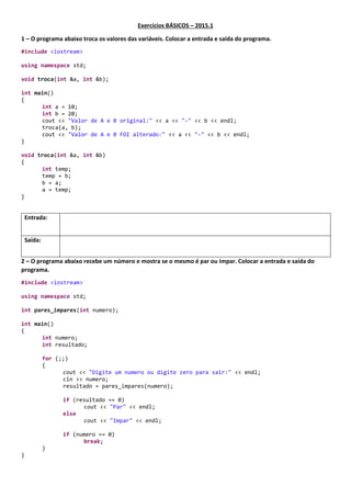 Exercícios BÁSICOS – 2015.1
1 – O programa abaixotroca os valores das variáveis.Colocar a entrada e saída do programa.
#include <iostream>
using namespace std;
void troca(int &a, int &b);
int main()
{
int a = 10;
int b = 20;
cout << "Valor de A e B original:" << a << "-" << b << endl;
troca(a, b);
cout << "Valor de A e B FOI alterado:" << a << "-" << b << endl;
}
void troca(int &a, int &b)
{
int temp;
temp = b;
b = a;
a = temp;
}
Entrada:
Saída:
 