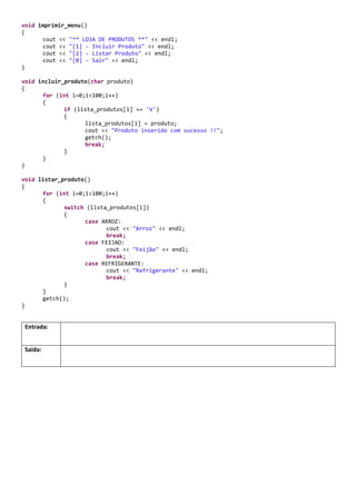 4 – Este programa efetuao cadastro de um produto emuma lista e efetuaa consulta de todos os produtos
inseridos.Colocara entrada e saída do programa.
#include <iostream>
#include <limits>
#include <stdlib.h>
#include <conio.h>
using namespace std;
const char ARROZ = 'A';
const char FEIJAO = 'F';
const char REFRIGERANTE = 'R';
char lista_produtos[100];
void iniciar_produtos();
void imprimir_menu();
void incluir_produto(char produto);
void listar_produto();
int main()
{
int opcao;
char produto;
iniciar_produtos();
for (;;)
{
imprimir_menu();
cin >> opcao;
if (opcao == 1)
{
cout << "Digite o produto:" << endl;
cin >> produto;
incluir_produto(produto);
}
if (opcao == 2)
listar_produto();
if (opcao == 0)
break;
system("cls");
}
}
void iniciar_produtos()
{
for (int i=0;i<100;i++)
lista_produtos[i] = 'V';
}
void imprimir_menu()
{
cout << "** LOJA DE PRODUTOS **" << endl;
cout << "[1] - Incluir Produto" << endl;
cout << "[2] - Listar Produto" << endl;
cout << "[0] - Sair" << endl;
}
void incluir_produto(char produto)
 