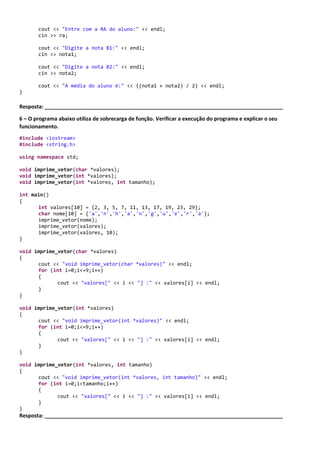 Exercícios NORMAL
1 – Os programas dos exercíciosanterioresrecebemuma informação do usuário.O que acontece quando é
digitadoum valor diferente dotipoda variável?
Resposta: _________________________________________________________________________________
2 – Como posso corrigir o problema propostona questãoanterior?
Resposta: _________________________________________________________________________________
3 – Modifique oexercício1 da seção anterior semo caractere “&” na função e mostre a saída do programa.
Resposta: _________________________________________________________________________________
4 – O programa abaixopossui um erro. Qual o problemado programa? Efetue a correção do programa
#include <iostream>
using namespace std;
double dividir(double valor1, double valor2);
int main()
{
int valor1;
int valor2;
int resultado;
cout << "Digite o valor A:" << endl;
cin >> valor1;
cout << "Digite o valor B:" << endl;
cin >> valor2;
resultado = dividir(valor1,valor2);
cout << "Resultado:" << resultado;
}
double dividir(double valor1, double valor2)
{
return valor1 / valor2;
}
Resposta: _________________________________________________________________________________
5 – O programa abaixoefetuao cálculoda médiado aluno. Modificaro programa criando funções,indicandoo
nome das funçõesna resposta.
#include <iostream>
using namespace std;
int main()
{
int opcao;
char aluno[100];
char ra[100];
double nota1;
double nota2;
cout << "Entre com o nome do aluno:" << endl;
cin >> aluno;
 