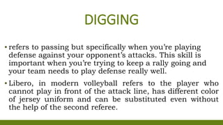 DIGGING
▪ refers to passing but specifically when you’re playing
defense against your opponent’s attacks. This skill is
important when you’re trying to keep a rally going and
your team needs to play defense really well.
▪ Libero, in modern volleyball refers to the player who
cannot play in front of the attack line, has different color
of jersey uniform and can be substituted even without
the help of the second referee.
 