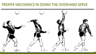 PROPER MECHANICS IN DOING THE OVERHAND SERVE
1. STAND WITH THE LEFT FOOT IN FRONT AND THE LEFT SIDE OF THE
BODY TURNED SOMEWHAT TOWARD THE NET WITH THE WEIGHT ON BOTH
FEET.
2. HOLD THE BALL IN THE LEFT HAND DIRECTLY IN FRONT OF THE FACE.
3. TOSS THE BALL STRAIGHT UP SHIFTING THE WEIGHT TO THE BACK
FOOT. THE HEIGHT OF THE TOSS IS A MATTER OF CHOICE, BUT FROM 3 TO
5 FT. IS SUGGESTED.
4. CONTACT THE BALL WITH THE OPEN PALM OR WITH THE FIST ABOVE
THE SHOULDER AS THE BALL DROPS THUS SHIFTING THE WEIGHT TO THE
FORWARD FOOT WHICH CAN TAKE A SHORT STEP FORWARD.
* NOTE: AN EFFECTIVE SERVE IS ONE THAT HAS NO SPIN-A FLOATER. THE
DIRECTIONS ARE FOR A RIGHT – HANDED SERVE. FOR THE LEFT-HANDED
SERVE, REVERSE THE POSITION AND MOVEMENTS.
 