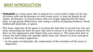 BRIEF INTRODUCTION
▪ Volleyball is a team sport that is played on a court with a high net by two
(2) teams with six (6) persons on each team court. It may be played by all
males, all females, or mixed teams with net height adjustments for boys,
girls, or age-group differences; and using a variety of playing surfaces; wood,
rubberized materials, or grass.
▪ The basic objective of the game is to keep the ball that is served over the net,
from contacting the floor on your side and to return it so that it contacts the
floor on the opponent’s side before they can return it. The team that fails to
return the ball within the specific limits loses the chance to serve and gives
a point to the team’s opponent.
▪ In the game of volleyball, the cooperation of the members of the team is
important.
 