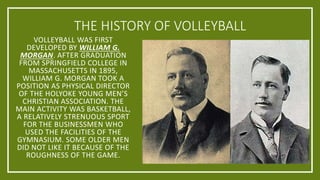 THE HISTORY OF VOLLEYBALL
VOLLEYBALL WAS FIRST
DEVELOPED BY WILLIAM G.
MORGAN. AFTER GRADUATION
FROM SPRINGFIELD COLLEGE IN
MASSACHUSETTS IN 1895,
WILLIAM G. MORGAN TOOK A
POSITION AS PHYSICAL DIRECTOR
OF THE HOLYOKE YOUNG MEN’S
CHRISTIAN ASSOCIATION. THE
MAIN ACTIVITY WAS BASKETBALL,
A RELATIVELY STRENUOUS SPORT
FOR THE BUSINESSMEN WHO
USED THE FACILITIES OF THE
GYMNASIUM. SOME OLDER MEN
DID NOT LIKE IT BECAUSE OF THE
ROUGHNESS OF THE GAME.
 