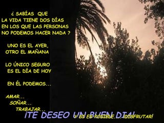 ¡TE DESEO UN BUEN DIA!  ¿ SABÍAS  QUE  LA VIDA TIENE DOS DÍAS  EN LOS QUE LAS PERSONAS  NO PODEMOS HACER NADA ? UNO ES EL AYER,  OTRO EL MAÑANA LO ÚNICO SEGURO  ES EL DÍA DE HOY EN ÉL PODEMOS... AMAR... SOÑAR... TRABAJAR...   Y SI ES POSIBLE.... ¡DISFRUTAR !   