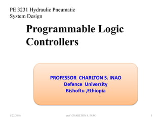 1/22/2016 1
Programmable Logic
Controllers
PROFESSOR CHARLTON S. INAO
Defence University
Bishoftu ,Ethiopia
prof CHARLTON S. INAO
PE 3231 Hydraulic Pneumatic
System Design
 