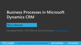 @ITCAMPRO #ITCAMP16Community Conference for IT Professionals
Business Processes in Microsoft
Dynamics CRM
Nicu Aleman
Managing Partner / ASG (Aleman Software Group) / www.aleman.ro
 