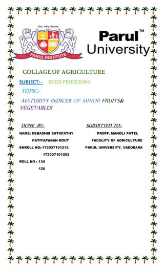 1
COLLAGE OF AGRICULTURE
SUBJECT: - FOOD PROCESSING
TOPIC:-
MATURITY INDICES OF MINOR FRUITS&
VEGETABLES
DONE BY:- SUBMITTED TO:-
NAME: DEBASHIS SATAPATHY PROFF. MANOLI PATEL
PATITAPABAN ROUT FACULITY OF AGRICULTURE
ENROLL NO:-172037101212 PARUL UNIVERSITY, VADODARA
172037101202
ROLL NO : 134
126
 
