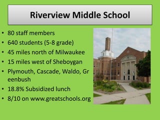 Riverview Middle School 80 staff members 640 students (5-8 grade) 45 miles north of Milwaukee 15 miles west of Sheboygan Plymouth, Cascade, Waldo, Greenbush 18.8% Subsidized lunch 8/10 on www.greatschools.org 