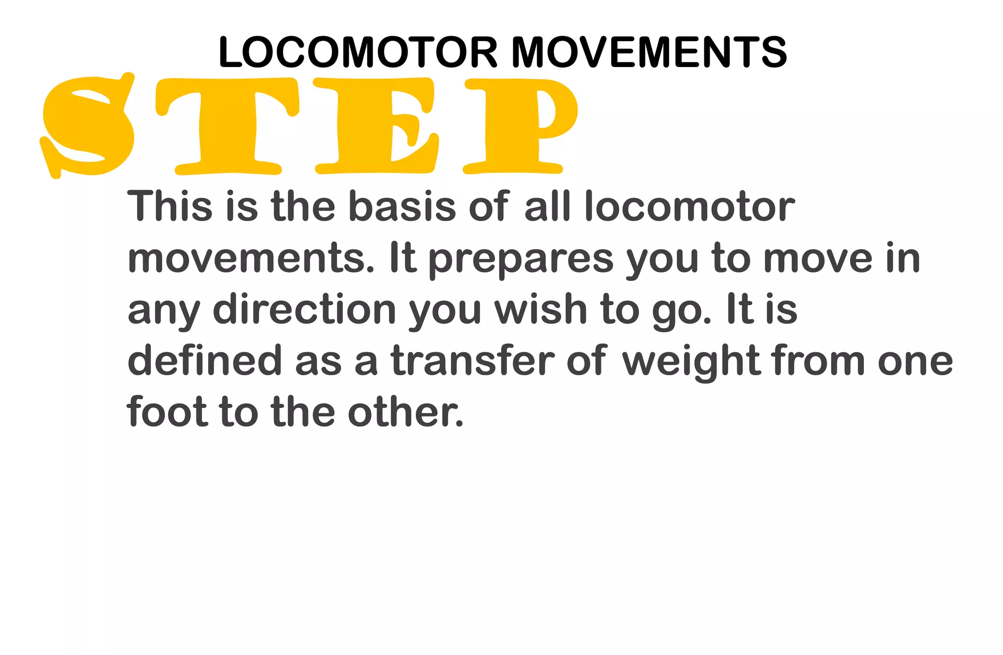 STEP
LOCOMOTOR MOVEMENTS
This is the basis of all locomotor
movements. It prepares you to move in
any direction you wish to go. It is
defined as a transfer of weight from one
foot to the other.
 