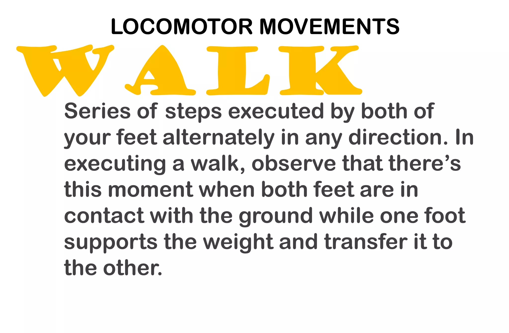 WALK
LOCOMOTOR MOVEMENTS
Series of steps executed by both of
your feet alternately in any direction. In
executing a walk, observe that there’s
this moment when both feet are in
contact with the ground while one foot
supports the weight and transfer it to
the other.
 