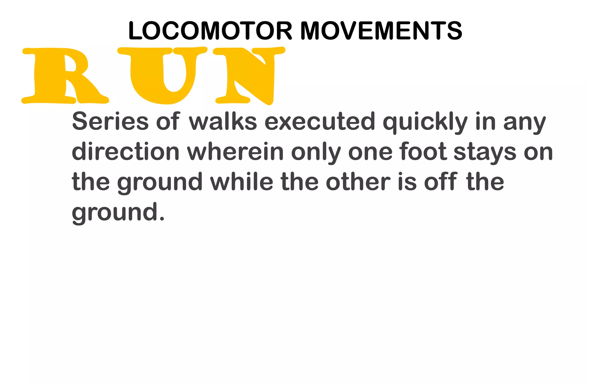 RUN
LOCOMOTOR MOVEMENTS
Series of walks executed quickly in any
direction wherein only one foot stays on
the ground while the other is off the
ground.
 