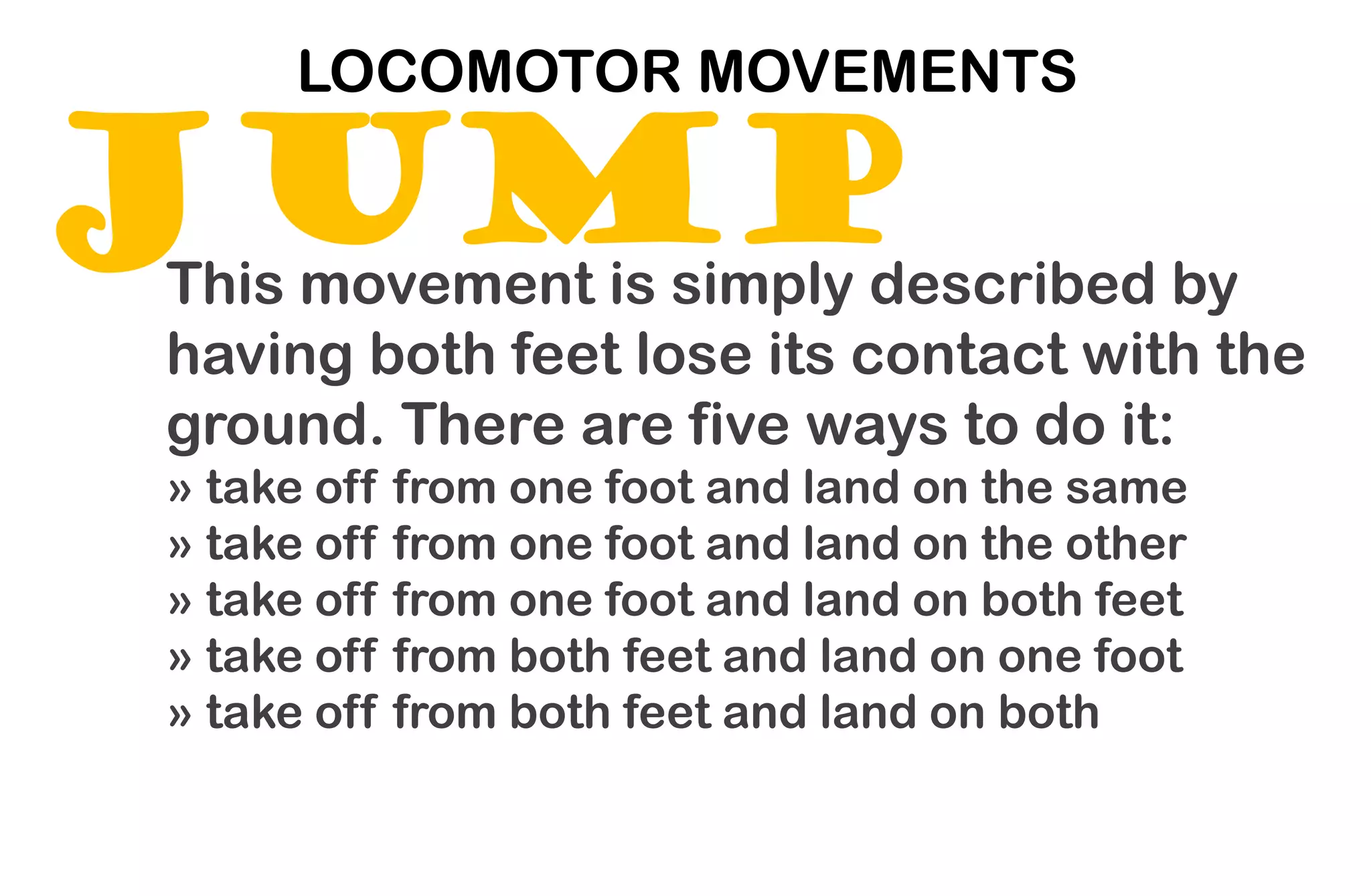 JUMP
LOCOMOTOR MOVEMENTS
This movement is simply described by
having both feet lose its contact with the
ground. There are five ways to do it:
» take off from one foot and land on the same
» take off from one foot and land on the other
» take off from one foot and land on both feet
» take off from both feet and land on one foot
» take off from both feet and land on both
 