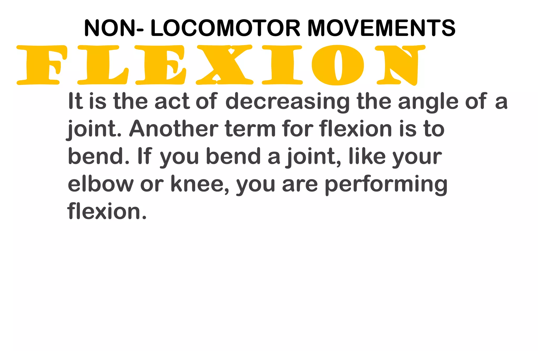 FLEXION
NON- LOCOMOTOR MOVEMENTS
It is the act of decreasing the angle of a
joint. Another term for flexion is to
bend. If you bend a joint, like your
elbow or knee, you are performing
flexion.
 