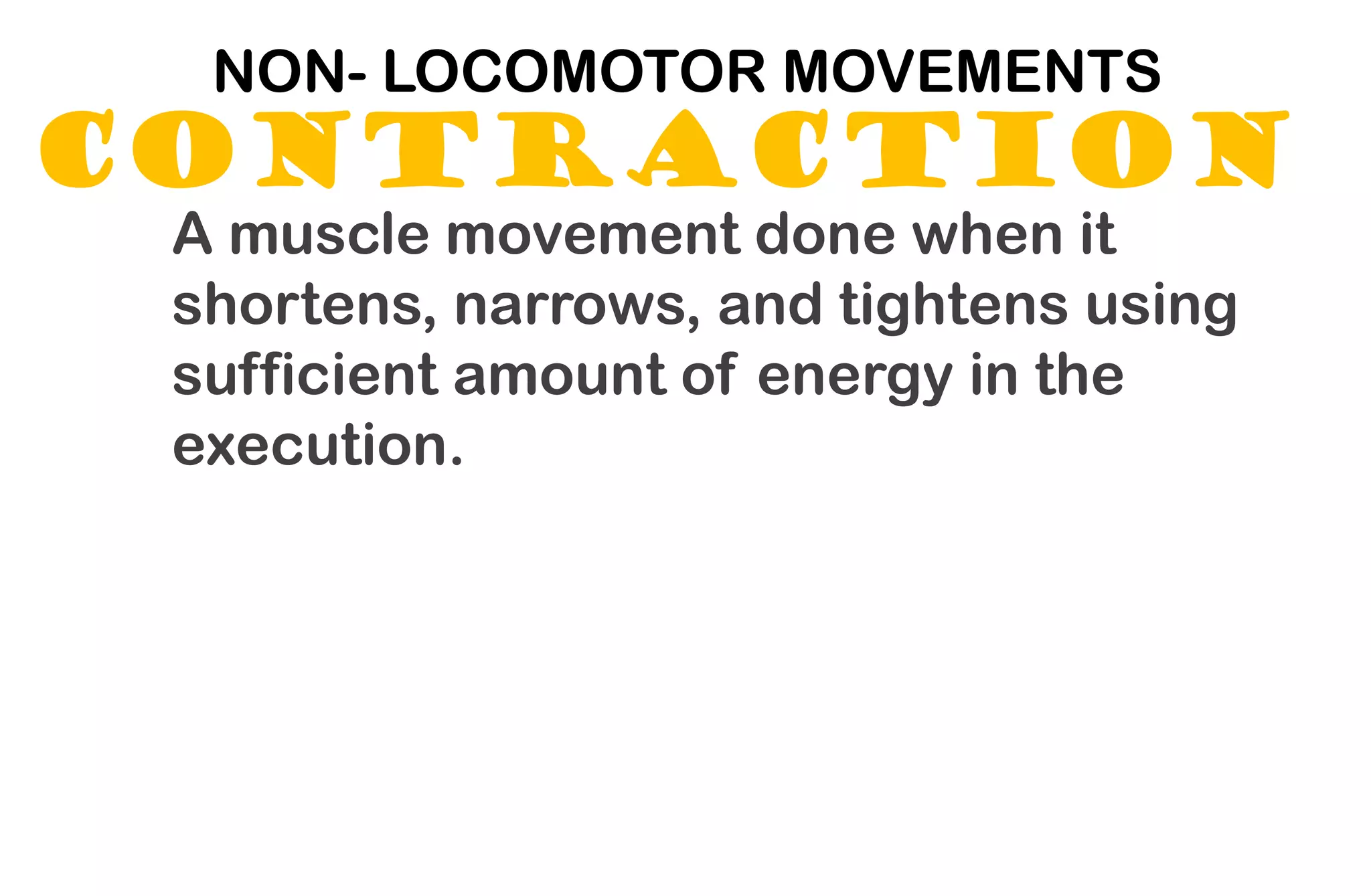 CONTRACTION
NON- LOCOMOTOR MOVEMENTS
A muscle movement done when it
shortens, narrows, and tightens using
sufficient amount of energy in the
execution.
 